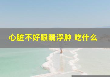 心脏不好眼睛浮肿 吃什么